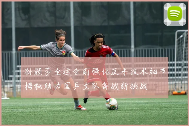 孙颖莎全运会前强化反手技术细节揭秘助力国乒女队备战新挑战