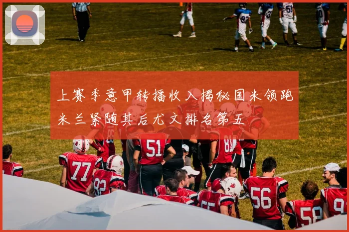 上赛季意甲转播收入揭秘国米领跑米兰紧随其后尤文排名第五