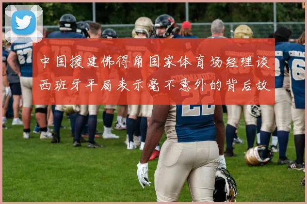 中国援建佛得角国家体育场经理谈西班牙平局表示毫不意外的背后故事