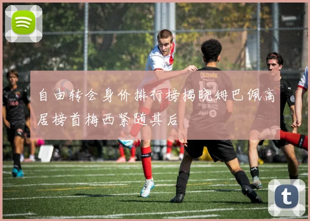 自由转会身价排行榜揭晓姆巴佩高居榜首梅西紧随其后