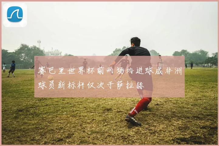 赛巴里世界杯前两场均进球成非洲球员新标杆仅次于萨拉赫