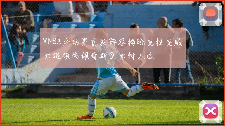WNBA全明星首发阵容揭晓克拉克威尔逊领衔佩奇斯图尔特入选