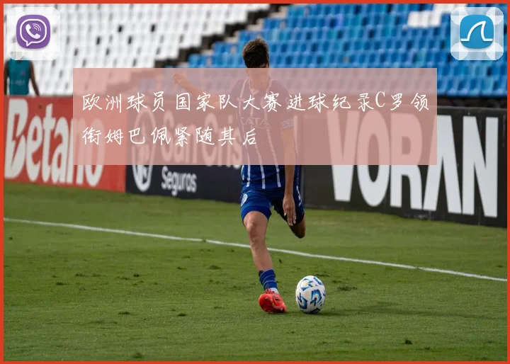 欧洲球员国家队大赛进球纪录C罗领衔姆巴佩紧随其后