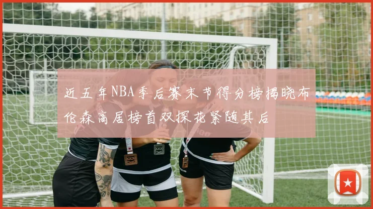 近五年NBA季后赛末节得分榜揭晓布伦森高居榜首双探花紧随其后