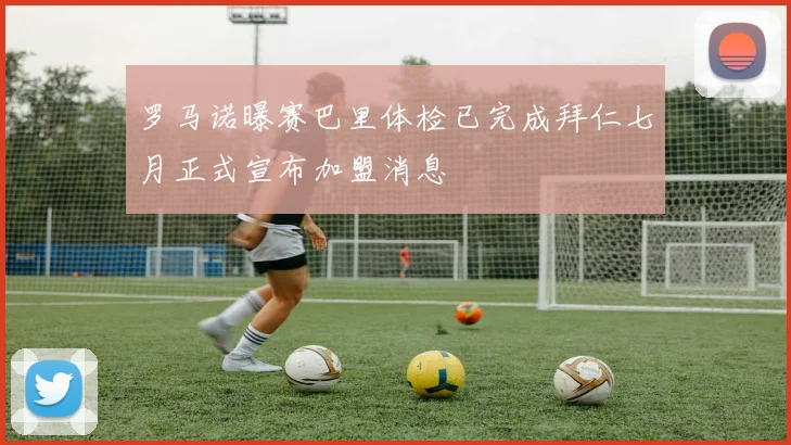 罗马诺曝赛巴里体检已完成拜仁七月正式宣布加盟消息