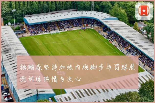 杨瀚森坚持加练内线脚步与罚球展现训练热情与决心