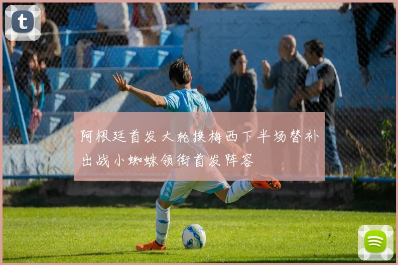 阿根廷首发大轮换梅西下半场替补出战小蜘蛛领衔首发阵容