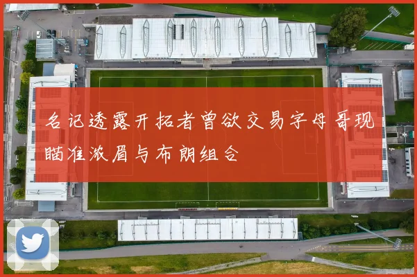 名记透露开拓者曾欲交易字母哥现瞄准浓眉与布朗组合