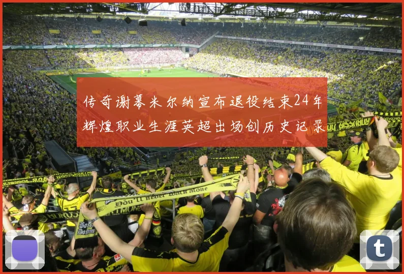 传奇谢幕米尔纳宣布退役结束24年辉煌职业生涯英超出场创历史记录