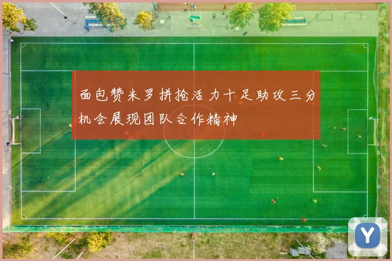 面包赞米罗拼抢活力十足助攻三分机会展现团队合作精神