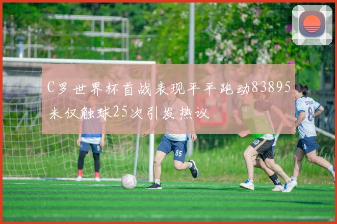 C罗世界杯首战表现平平跑动83895米仅触球25次引发热议