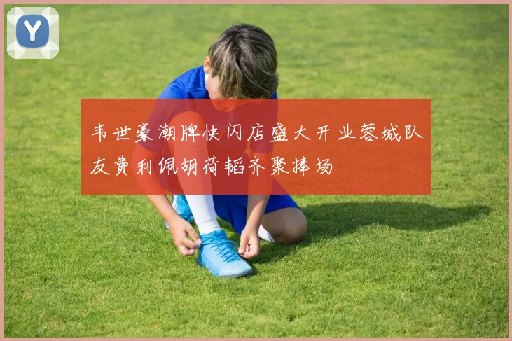 韦世豪潮牌快闪店盛大开业蓉城队友费利佩胡荷韬齐聚捧场