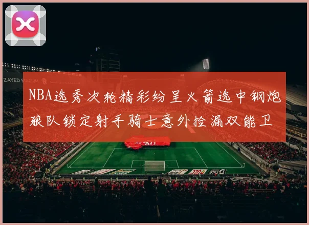 NBA选秀次轮精彩纷呈火箭选中钢炮狼队锁定射手骑士意外捡漏双能卫