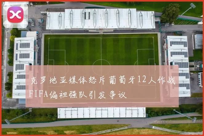 克罗地亚媒体怒斥葡萄牙12人作战FIFA偏袒强队引发争议