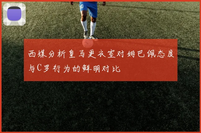 西媒分析皇马更衣室对姆巴佩态度与C罗行为的鲜明对比