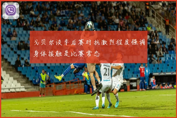 戈贝尔谈季后赛对抗激烈程度强调身体接触是比赛常态
